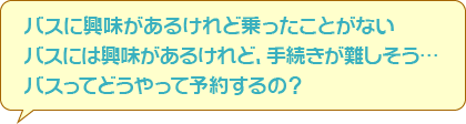 バスの興味があるけれど乗ったことがない　バスには興味があるけれど、手続きが難しそう…　バスってどうやって予約するの？